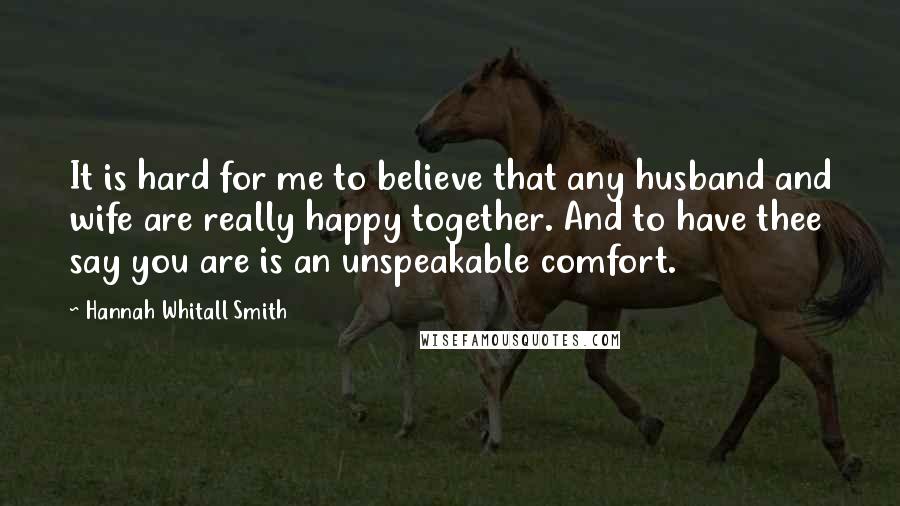 Hannah Whitall Smith Quotes: It is hard for me to believe that any husband and wife are really happy together. And to have thee say you are is an unspeakable comfort.