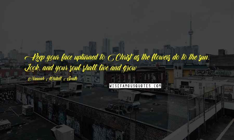 Hannah Whitall Smith Quotes: Keep your face upturned to Christ as the flowers do to the sun. Look, and your soul shall live and grow