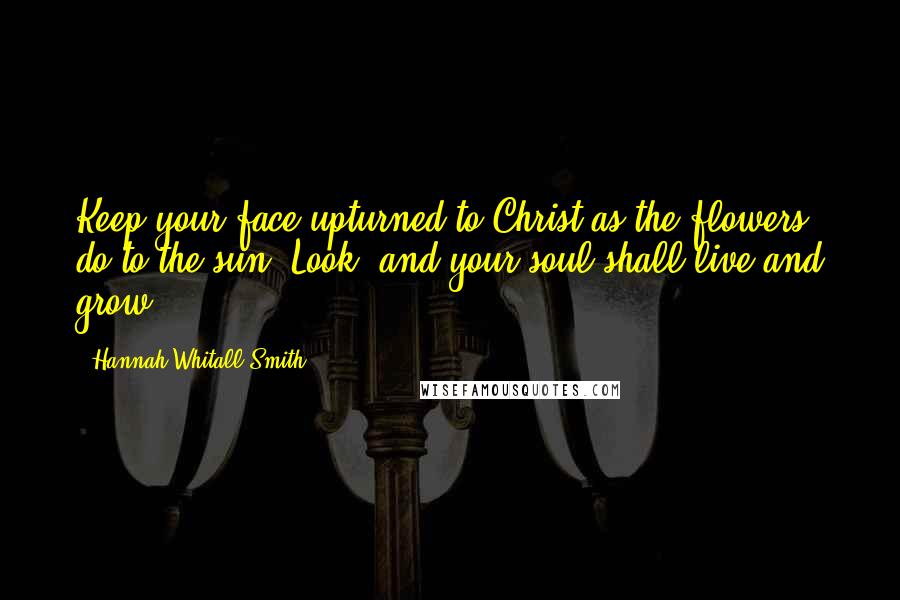 Hannah Whitall Smith Quotes: Keep your face upturned to Christ as the flowers do to the sun. Look, and your soul shall live and grow