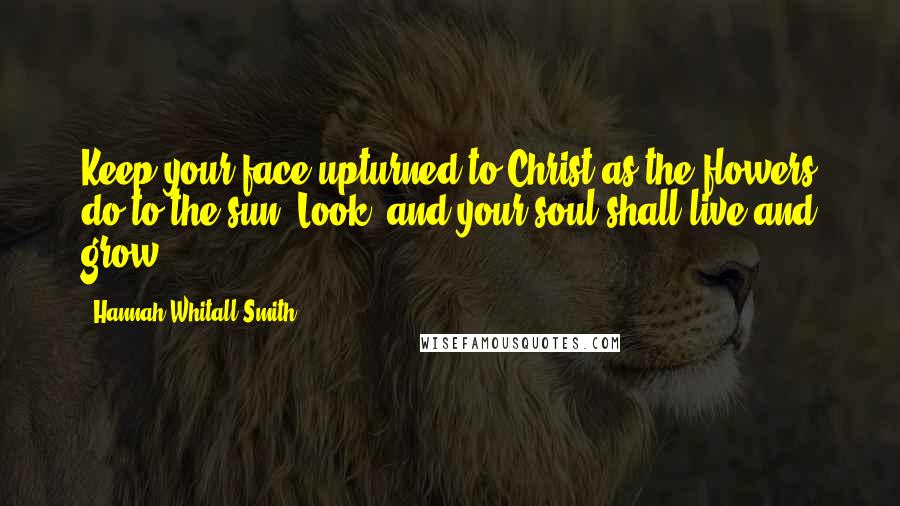 Hannah Whitall Smith Quotes: Keep your face upturned to Christ as the flowers do to the sun. Look, and your soul shall live and grow