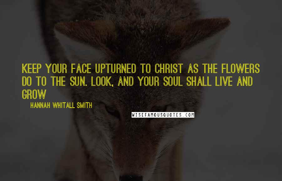 Hannah Whitall Smith Quotes: Keep your face upturned to Christ as the flowers do to the sun. Look, and your soul shall live and grow