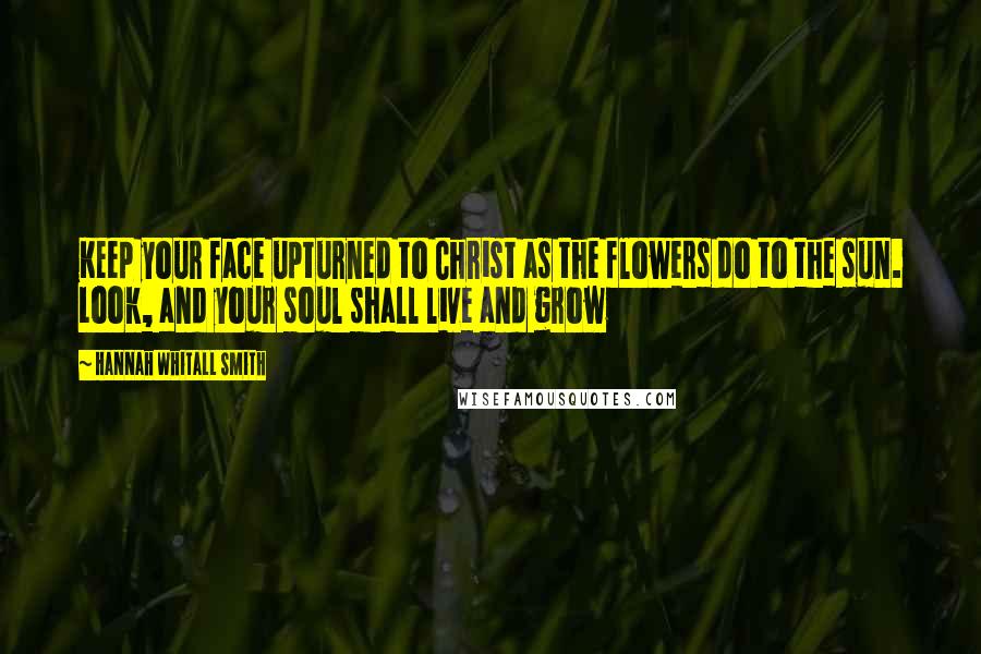 Hannah Whitall Smith Quotes: Keep your face upturned to Christ as the flowers do to the sun. Look, and your soul shall live and grow