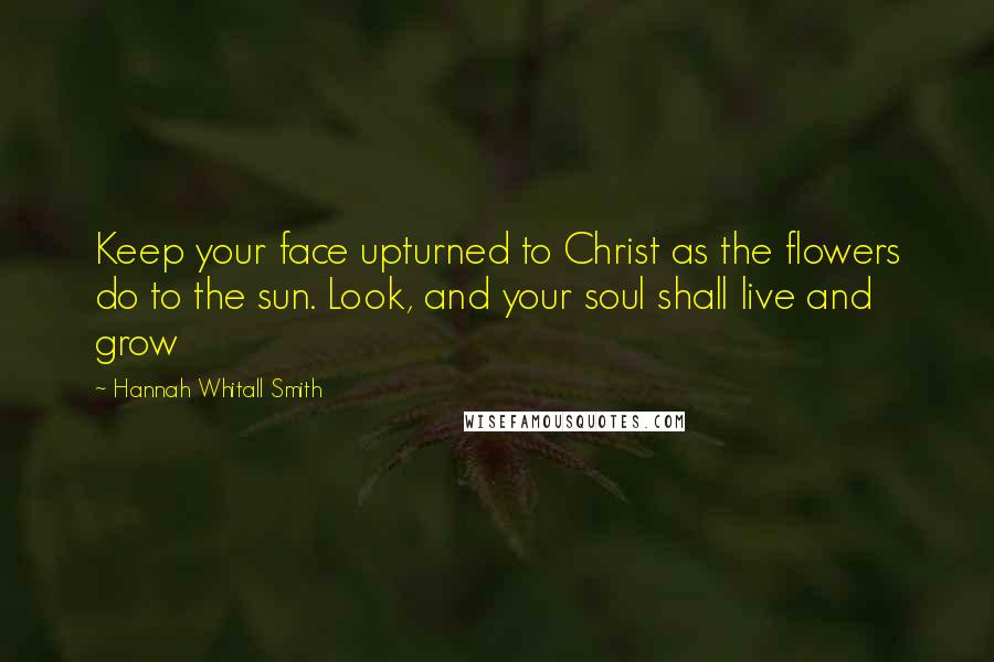 Hannah Whitall Smith Quotes: Keep your face upturned to Christ as the flowers do to the sun. Look, and your soul shall live and grow