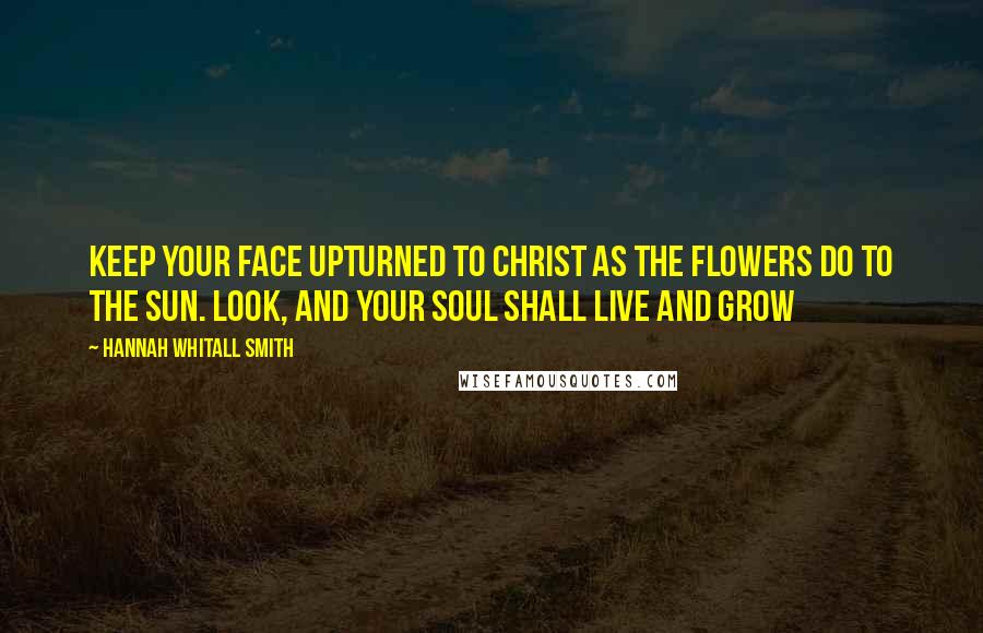 Hannah Whitall Smith Quotes: Keep your face upturned to Christ as the flowers do to the sun. Look, and your soul shall live and grow