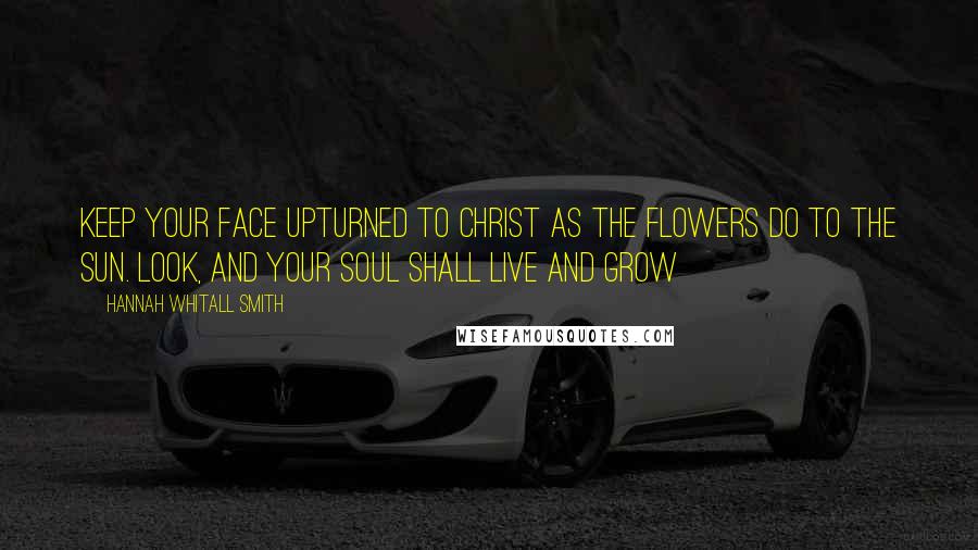 Hannah Whitall Smith Quotes: Keep your face upturned to Christ as the flowers do to the sun. Look, and your soul shall live and grow