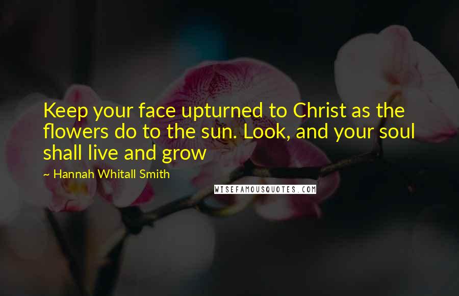 Hannah Whitall Smith Quotes: Keep your face upturned to Christ as the flowers do to the sun. Look, and your soul shall live and grow