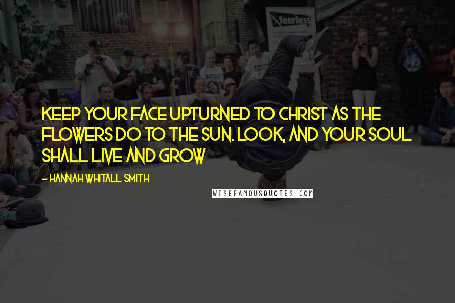 Hannah Whitall Smith Quotes: Keep your face upturned to Christ as the flowers do to the sun. Look, and your soul shall live and grow