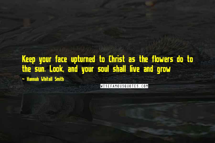 Hannah Whitall Smith Quotes: Keep your face upturned to Christ as the flowers do to the sun. Look, and your soul shall live and grow