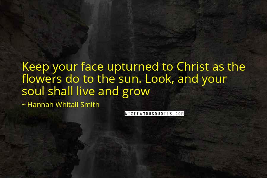 Hannah Whitall Smith Quotes: Keep your face upturned to Christ as the flowers do to the sun. Look, and your soul shall live and grow