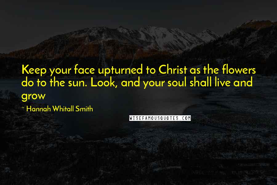 Hannah Whitall Smith Quotes: Keep your face upturned to Christ as the flowers do to the sun. Look, and your soul shall live and grow