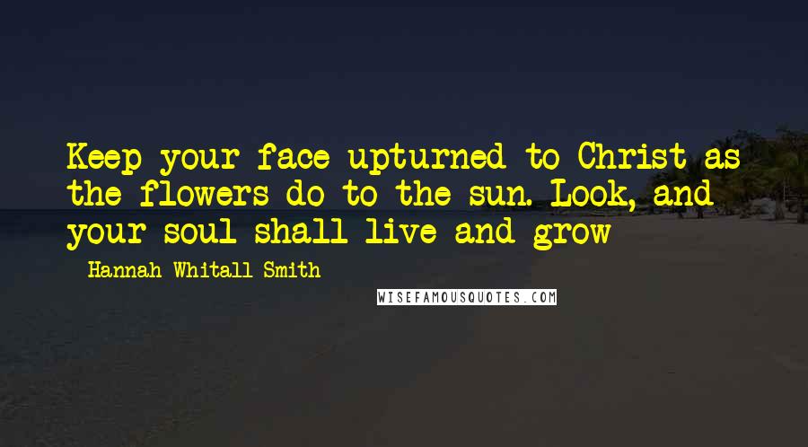 Hannah Whitall Smith Quotes: Keep your face upturned to Christ as the flowers do to the sun. Look, and your soul shall live and grow