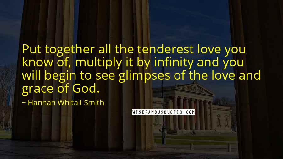 Hannah Whitall Smith Quotes: Put together all the tenderest love you know of, multiply it by infinity and you will begin to see glimpses of the love and grace of God.