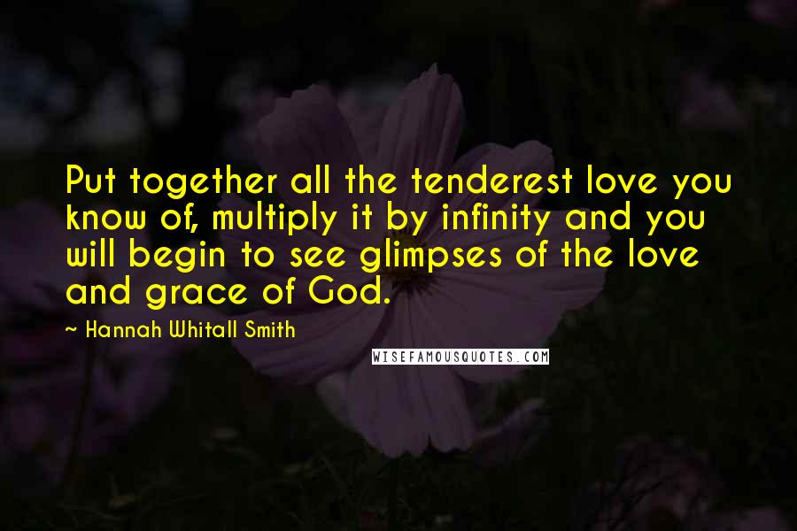 Hannah Whitall Smith Quotes: Put together all the tenderest love you know of, multiply it by infinity and you will begin to see glimpses of the love and grace of God.