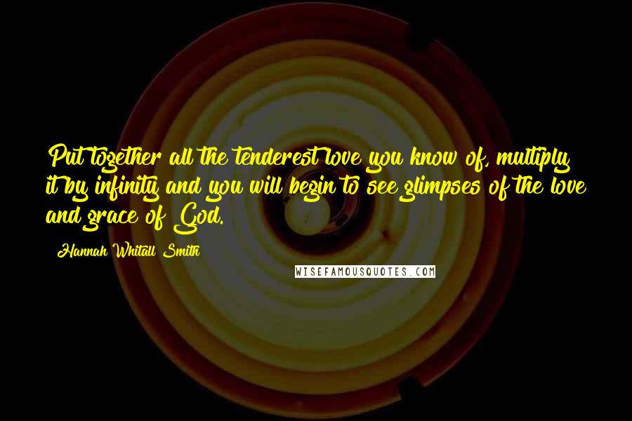 Hannah Whitall Smith Quotes: Put together all the tenderest love you know of, multiply it by infinity and you will begin to see glimpses of the love and grace of God.