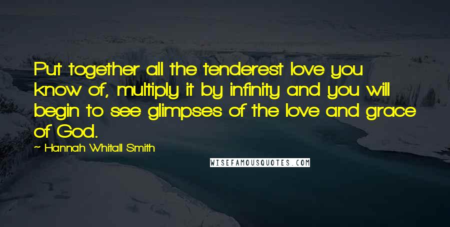 Hannah Whitall Smith Quotes: Put together all the tenderest love you know of, multiply it by infinity and you will begin to see glimpses of the love and grace of God.