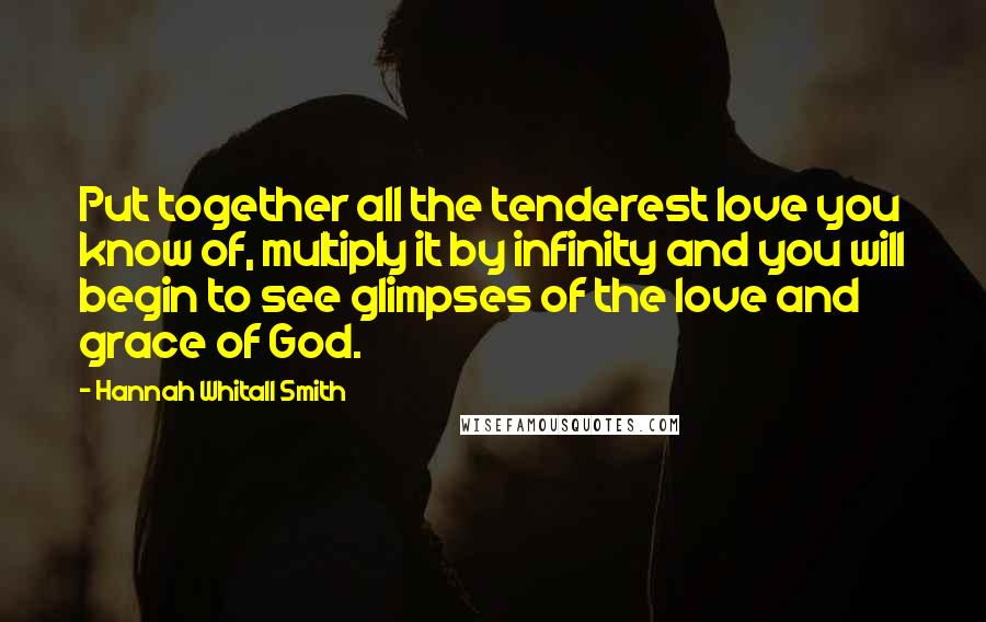 Hannah Whitall Smith Quotes: Put together all the tenderest love you know of, multiply it by infinity and you will begin to see glimpses of the love and grace of God.