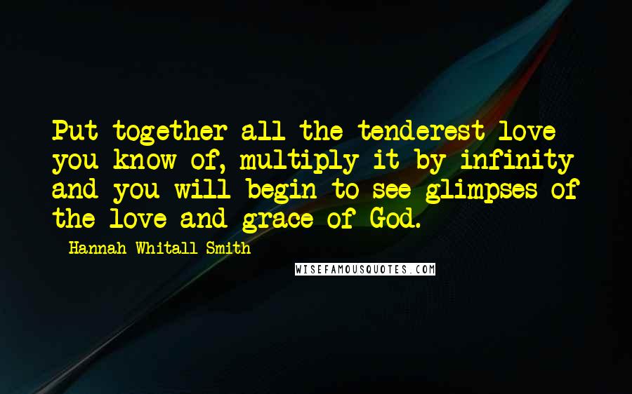 Hannah Whitall Smith Quotes: Put together all the tenderest love you know of, multiply it by infinity and you will begin to see glimpses of the love and grace of God.