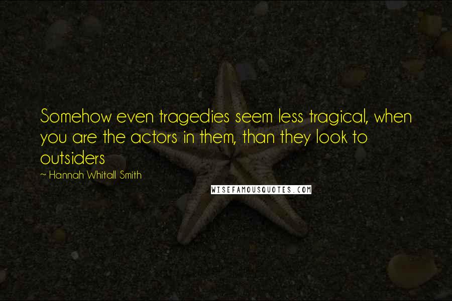 Hannah Whitall Smith Quotes: Somehow even tragedies seem less tragical, when you are the actors in them, than they look to outsiders