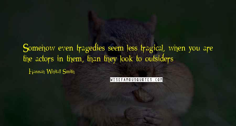 Hannah Whitall Smith Quotes: Somehow even tragedies seem less tragical, when you are the actors in them, than they look to outsiders