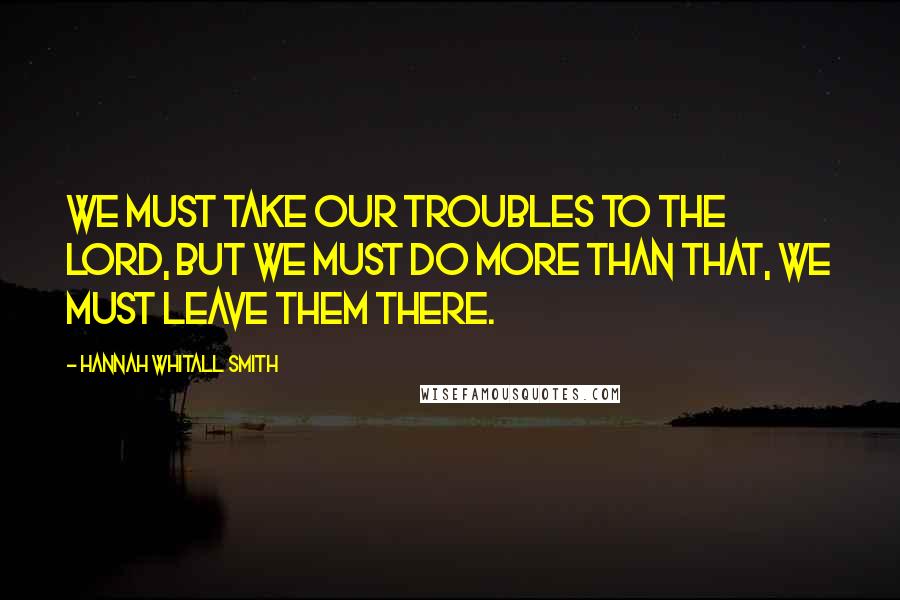 Hannah Whitall Smith Quotes: We must take our troubles to the Lord, but we must do more than that, we must leave them there.