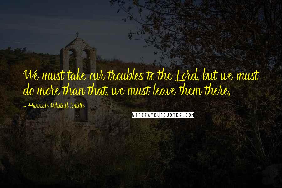 Hannah Whitall Smith Quotes: We must take our troubles to the Lord, but we must do more than that, we must leave them there.