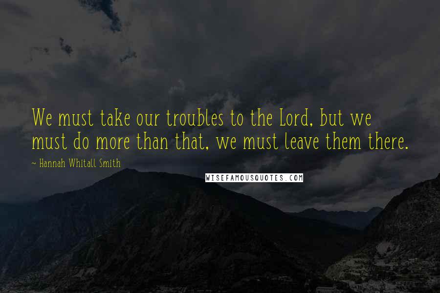 Hannah Whitall Smith Quotes: We must take our troubles to the Lord, but we must do more than that, we must leave them there.