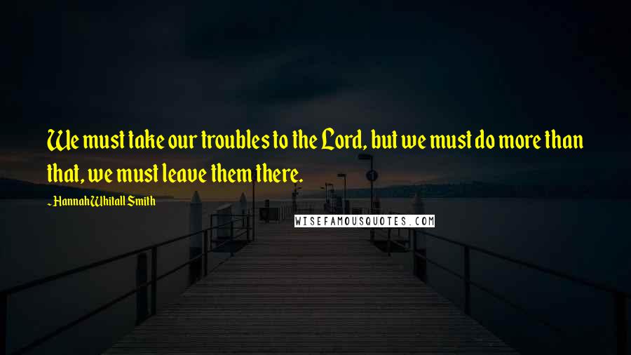 Hannah Whitall Smith Quotes: We must take our troubles to the Lord, but we must do more than that, we must leave them there.