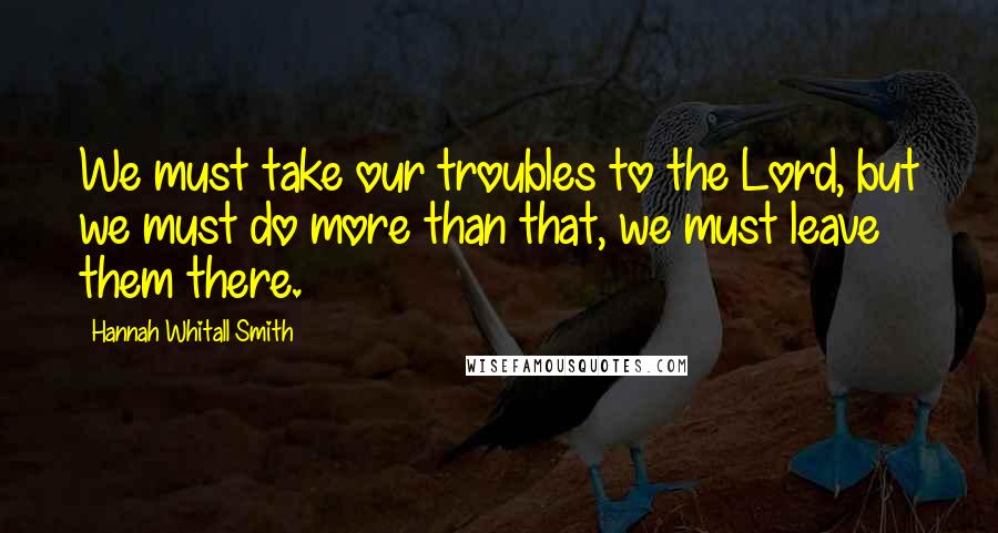 Hannah Whitall Smith Quotes: We must take our troubles to the Lord, but we must do more than that, we must leave them there.