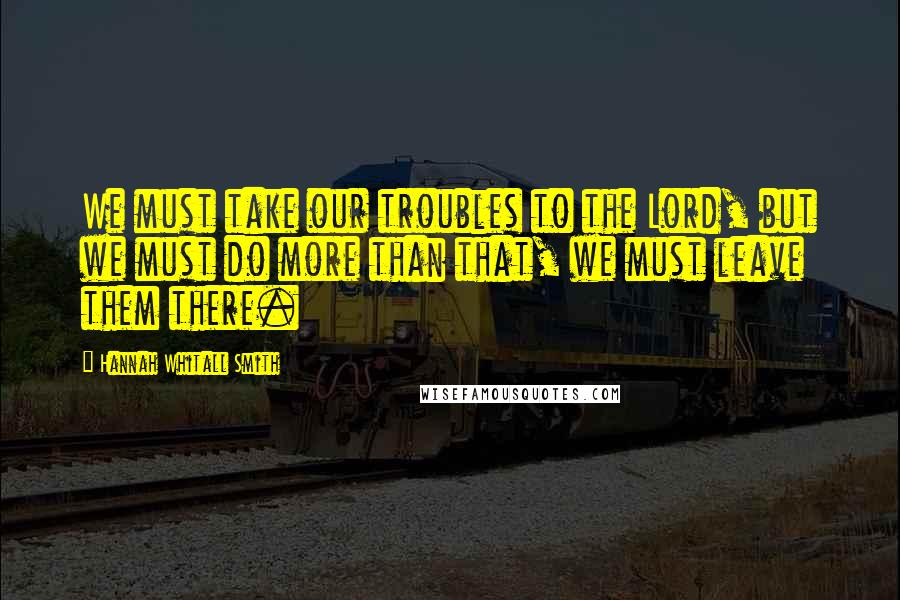 Hannah Whitall Smith Quotes: We must take our troubles to the Lord, but we must do more than that, we must leave them there.