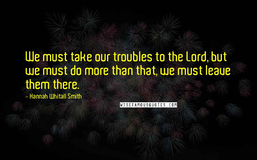 Hannah Whitall Smith Quotes: We must take our troubles to the Lord, but we must do more than that, we must leave them there.