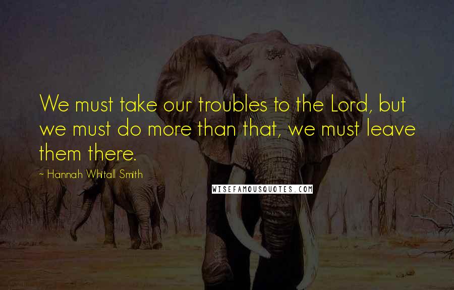 Hannah Whitall Smith Quotes: We must take our troubles to the Lord, but we must do more than that, we must leave them there.