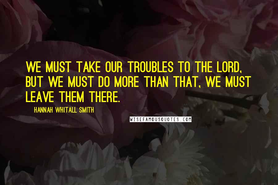 Hannah Whitall Smith Quotes: We must take our troubles to the Lord, but we must do more than that, we must leave them there.
