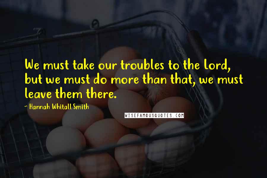 Hannah Whitall Smith Quotes: We must take our troubles to the Lord, but we must do more than that, we must leave them there.