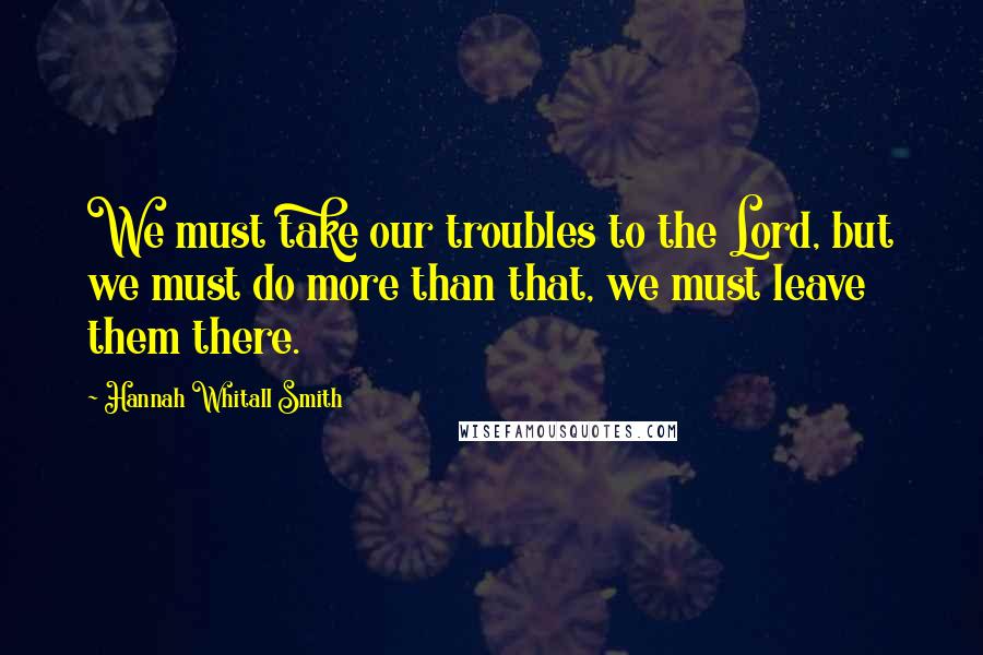Hannah Whitall Smith Quotes: We must take our troubles to the Lord, but we must do more than that, we must leave them there.