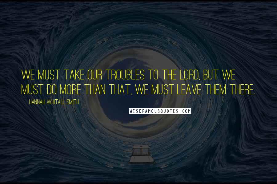 Hannah Whitall Smith Quotes: We must take our troubles to the Lord, but we must do more than that, we must leave them there.