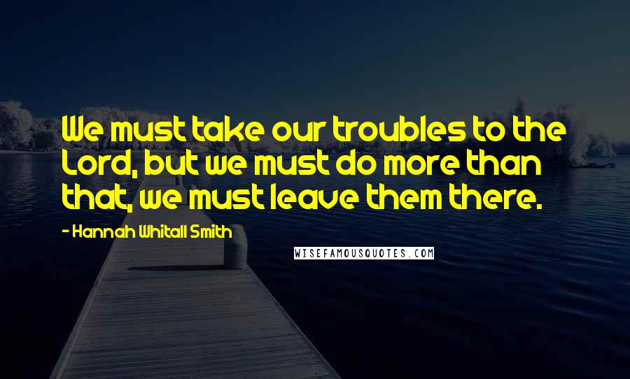 Hannah Whitall Smith Quotes: We must take our troubles to the Lord, but we must do more than that, we must leave them there.