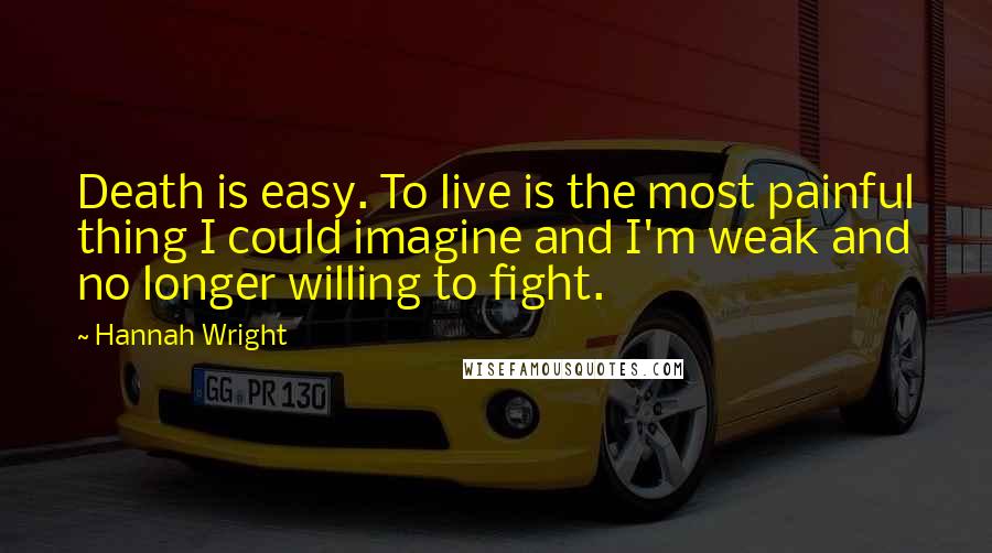 Hannah Wright Quotes: Death is easy. To live is the most painful thing I could imagine and I'm weak and no longer willing to fight.