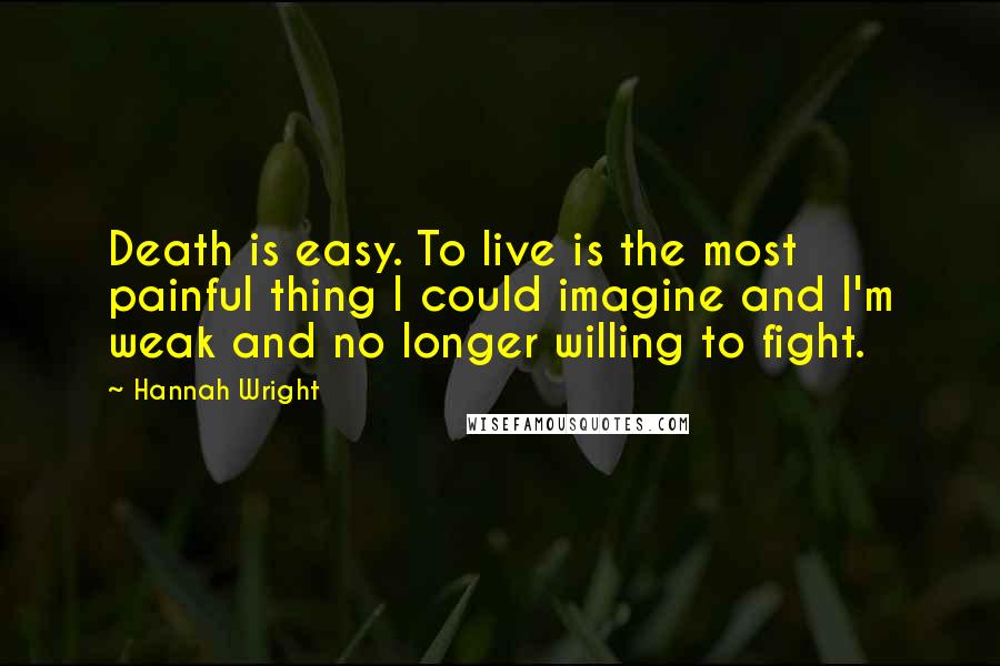 Hannah Wright Quotes: Death is easy. To live is the most painful thing I could imagine and I'm weak and no longer willing to fight.