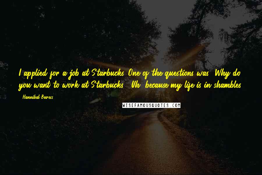 Hannibal Buress Quotes: I applied for a job at Starbucks. One of the questions was, 'Why do you want to work at Starbucks?' Uh, because my life is in shambles.