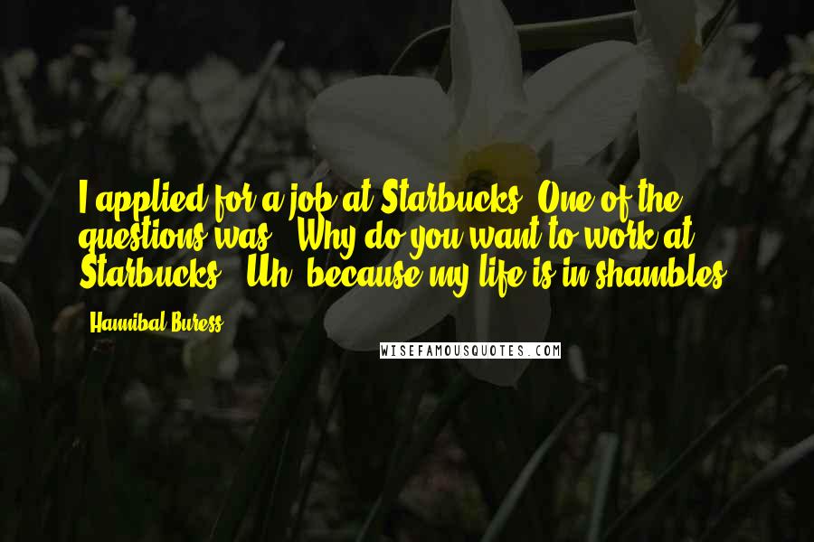 Hannibal Buress Quotes: I applied for a job at Starbucks. One of the questions was, 'Why do you want to work at Starbucks?' Uh, because my life is in shambles.