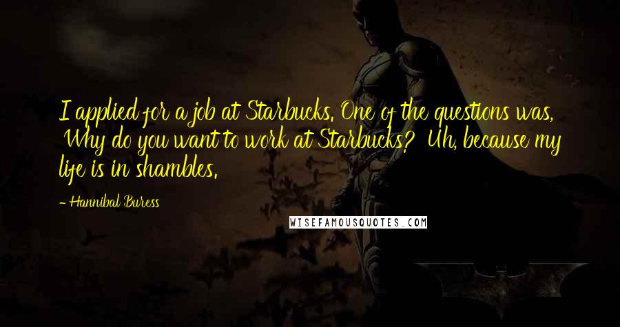 Hannibal Buress Quotes: I applied for a job at Starbucks. One of the questions was, 'Why do you want to work at Starbucks?' Uh, because my life is in shambles.