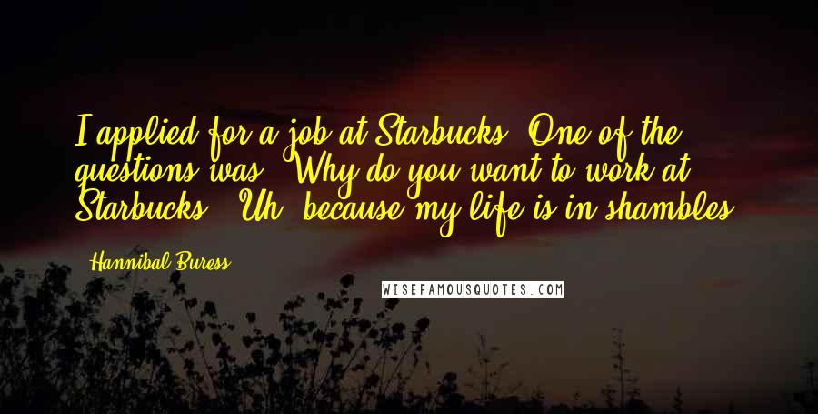 Hannibal Buress Quotes: I applied for a job at Starbucks. One of the questions was, 'Why do you want to work at Starbucks?' Uh, because my life is in shambles.