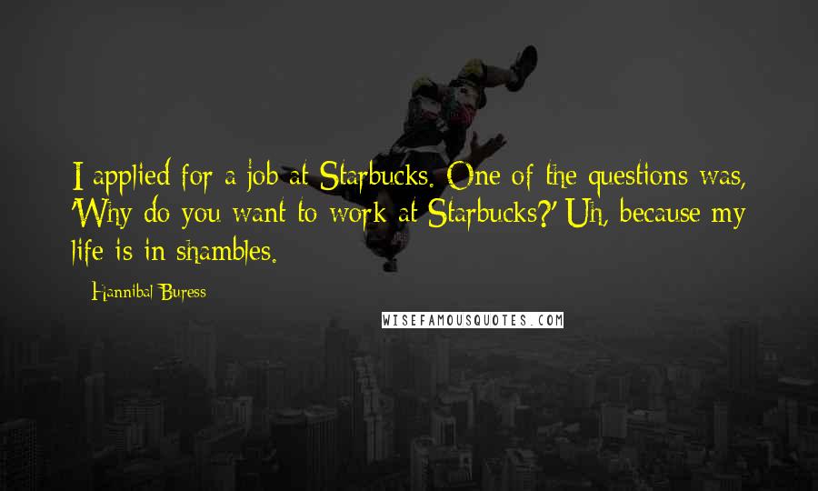 Hannibal Buress Quotes: I applied for a job at Starbucks. One of the questions was, 'Why do you want to work at Starbucks?' Uh, because my life is in shambles.