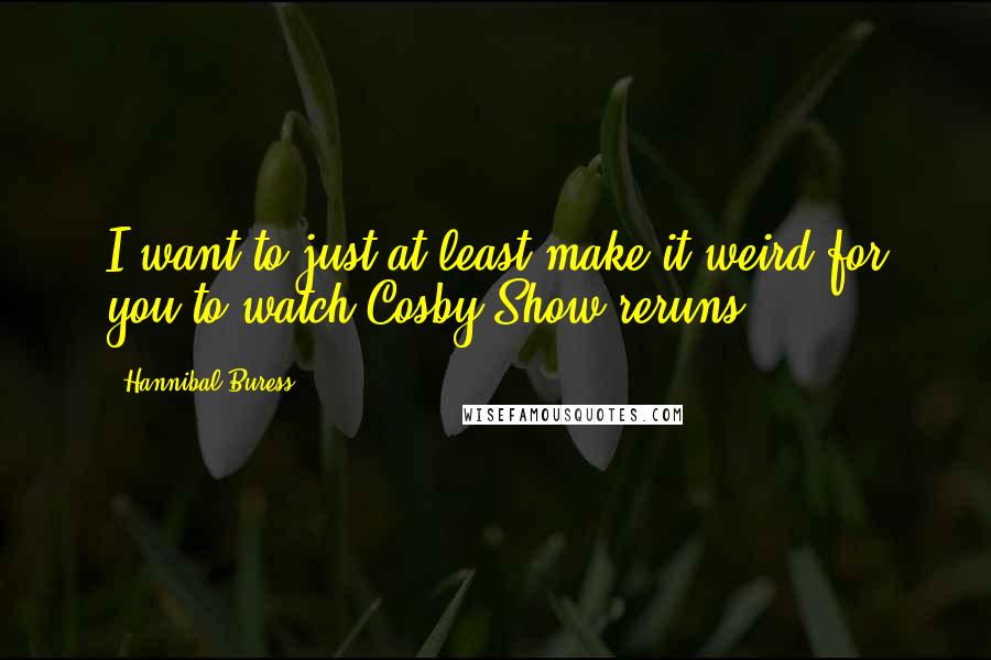 Hannibal Buress Quotes: I want to just at least make it weird for you to watch Cosby Show reruns.