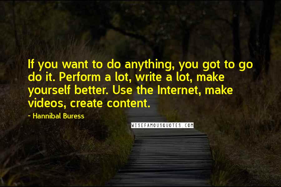 Hannibal Buress Quotes: If you want to do anything, you got to go do it. Perform a lot, write a lot, make yourself better. Use the Internet, make videos, create content.