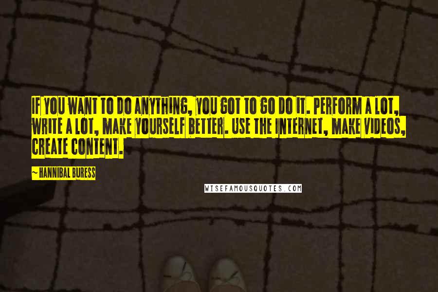 Hannibal Buress Quotes: If you want to do anything, you got to go do it. Perform a lot, write a lot, make yourself better. Use the Internet, make videos, create content.