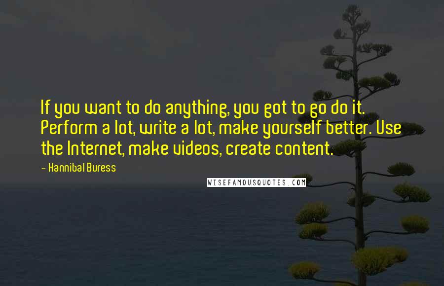 Hannibal Buress Quotes: If you want to do anything, you got to go do it. Perform a lot, write a lot, make yourself better. Use the Internet, make videos, create content.