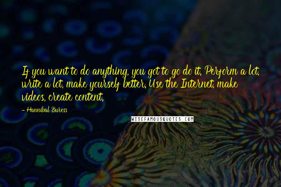 Hannibal Buress Quotes: If you want to do anything, you got to go do it. Perform a lot, write a lot, make yourself better. Use the Internet, make videos, create content.