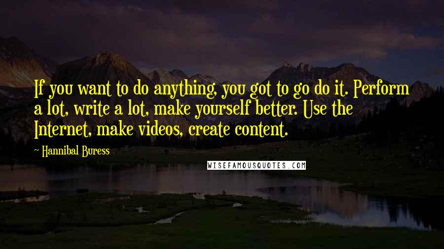 Hannibal Buress Quotes: If you want to do anything, you got to go do it. Perform a lot, write a lot, make yourself better. Use the Internet, make videos, create content.