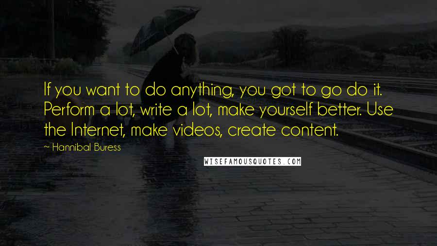 Hannibal Buress Quotes: If you want to do anything, you got to go do it. Perform a lot, write a lot, make yourself better. Use the Internet, make videos, create content.